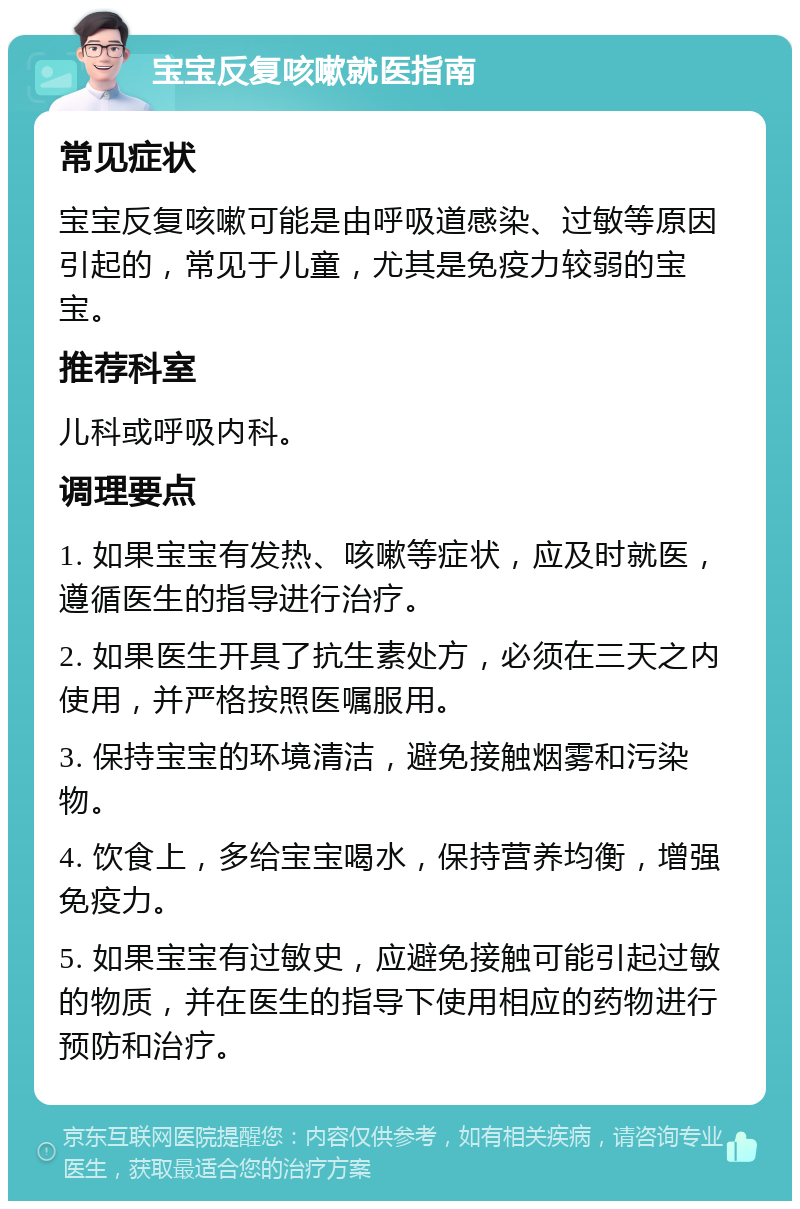 宝宝反复咳嗽就医指南 常见症状 宝宝反复咳嗽可能是由呼吸道感染、过敏等原因引起的，常见于儿童，尤其是免疫力较弱的宝宝。 推荐科室 儿科或呼吸内科。 调理要点 1. 如果宝宝有发热、咳嗽等症状，应及时就医，遵循医生的指导进行治疗。 2. 如果医生开具了抗生素处方，必须在三天之内使用，并严格按照医嘱服用。 3. 保持宝宝的环境清洁，避免接触烟雾和污染物。 4. 饮食上，多给宝宝喝水，保持营养均衡，增强免疫力。 5. 如果宝宝有过敏史，应避免接触可能引起过敏的物质，并在医生的指导下使用相应的药物进行预防和治疗。