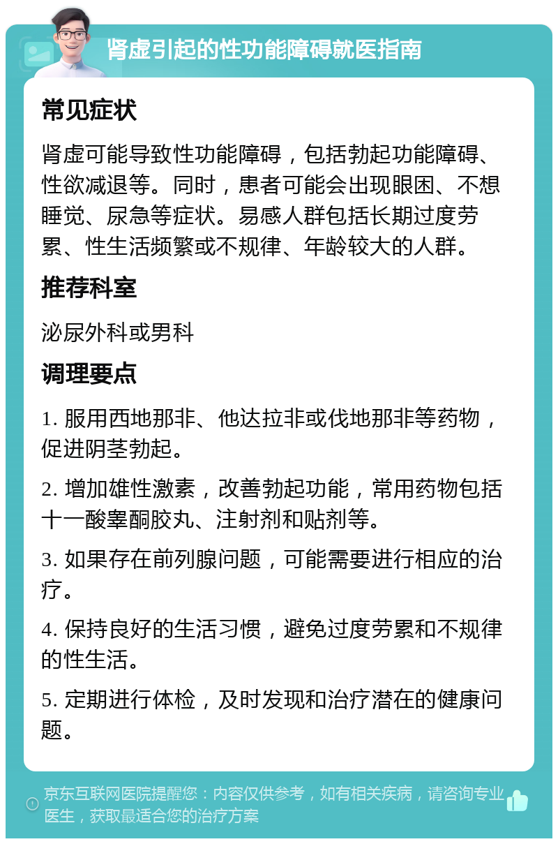 肾虚引起的性功能障碍就医指南 常见症状 肾虚可能导致性功能障碍，包括勃起功能障碍、性欲减退等。同时，患者可能会出现眼困、不想睡觉、尿急等症状。易感人群包括长期过度劳累、性生活频繁或不规律、年龄较大的人群。 推荐科室 泌尿外科或男科 调理要点 1. 服用西地那非、他达拉非或伐地那非等药物，促进阴茎勃起。 2. 增加雄性激素，改善勃起功能，常用药物包括十一酸睾酮胶丸、注射剂和贴剂等。 3. 如果存在前列腺问题，可能需要进行相应的治疗。 4. 保持良好的生活习惯，避免过度劳累和不规律的性生活。 5. 定期进行体检，及时发现和治疗潜在的健康问题。