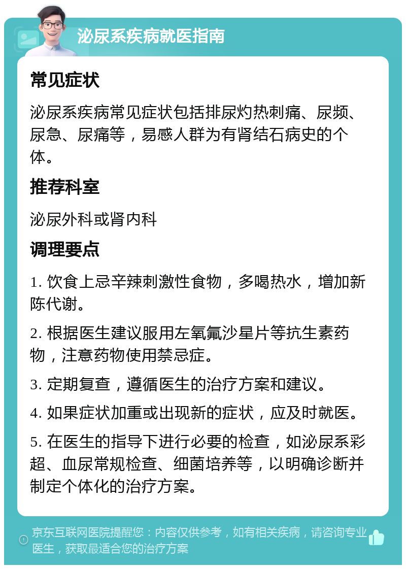 泌尿系疾病就医指南 常见症状 泌尿系疾病常见症状包括排尿灼热刺痛、尿频、尿急、尿痛等，易感人群为有肾结石病史的个体。 推荐科室 泌尿外科或肾内科 调理要点 1. 饮食上忌辛辣刺激性食物，多喝热水，增加新陈代谢。 2. 根据医生建议服用左氧氟沙星片等抗生素药物，注意药物使用禁忌症。 3. 定期复查，遵循医生的治疗方案和建议。 4. 如果症状加重或出现新的症状，应及时就医。 5. 在医生的指导下进行必要的检查，如泌尿系彩超、血尿常规检查、细菌培养等，以明确诊断并制定个体化的治疗方案。