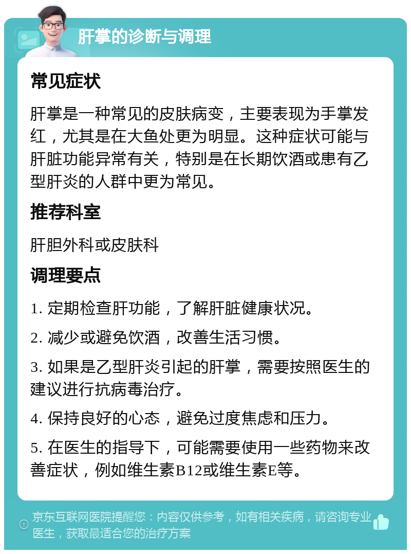 肝掌的诊断与调理 常见症状 肝掌是一种常见的皮肤病变，主要表现为手掌发红，尤其是在大鱼处更为明显。这种症状可能与肝脏功能异常有关，特别是在长期饮酒或患有乙型肝炎的人群中更为常见。 推荐科室 肝胆外科或皮肤科 调理要点 1. 定期检查肝功能，了解肝脏健康状况。 2. 减少或避免饮酒，改善生活习惯。 3. 如果是乙型肝炎引起的肝掌，需要按照医生的建议进行抗病毒治疗。 4. 保持良好的心态，避免过度焦虑和压力。 5. 在医生的指导下，可能需要使用一些药物来改善症状，例如维生素B12或维生素E等。