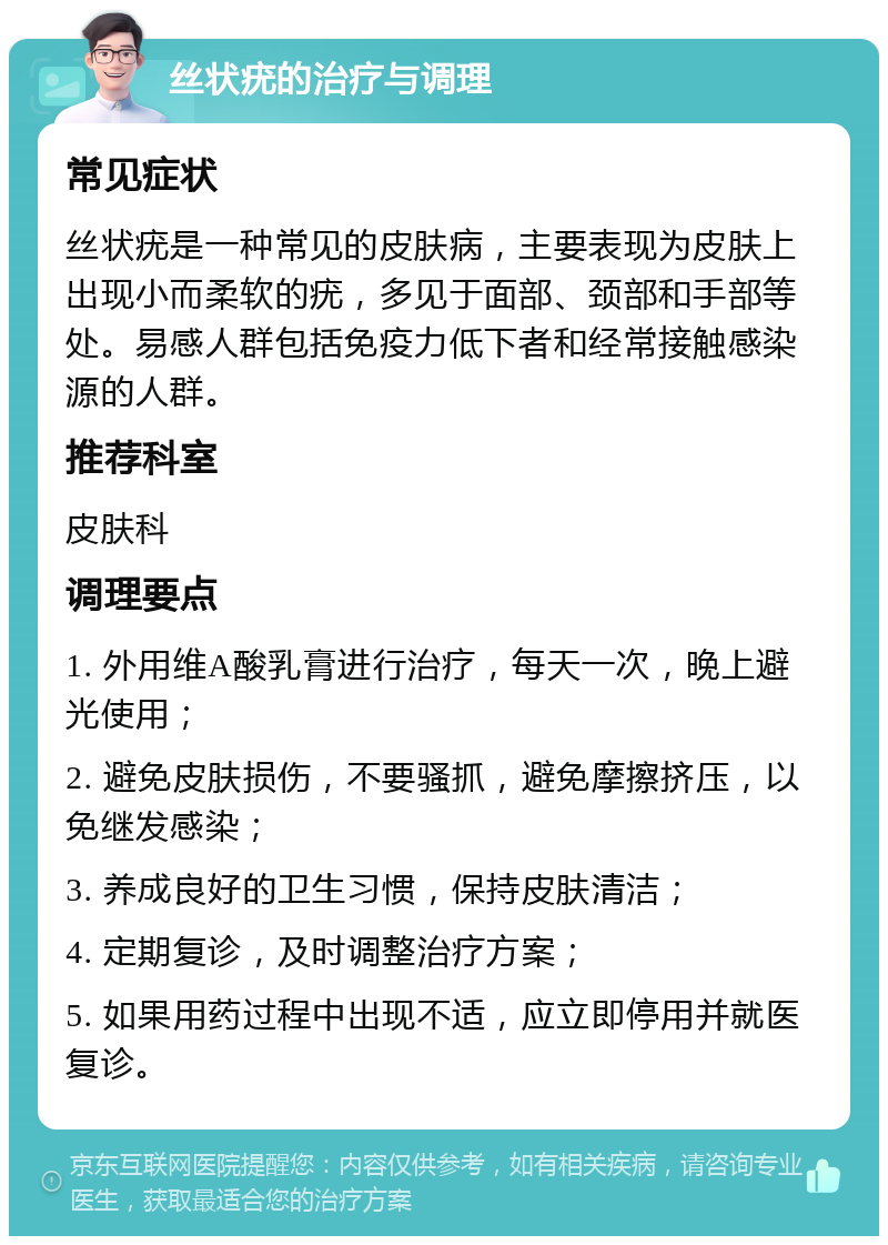 丝状疣的治疗与调理 常见症状 丝状疣是一种常见的皮肤病，主要表现为皮肤上出现小而柔软的疣，多见于面部、颈部和手部等处。易感人群包括免疫力低下者和经常接触感染源的人群。 推荐科室 皮肤科 调理要点 1. 外用维A酸乳膏进行治疗，每天一次，晚上避光使用； 2. 避免皮肤损伤，不要骚抓，避免摩擦挤压，以免继发感染； 3. 养成良好的卫生习惯，保持皮肤清洁； 4. 定期复诊，及时调整治疗方案； 5. 如果用药过程中出现不适，应立即停用并就医复诊。