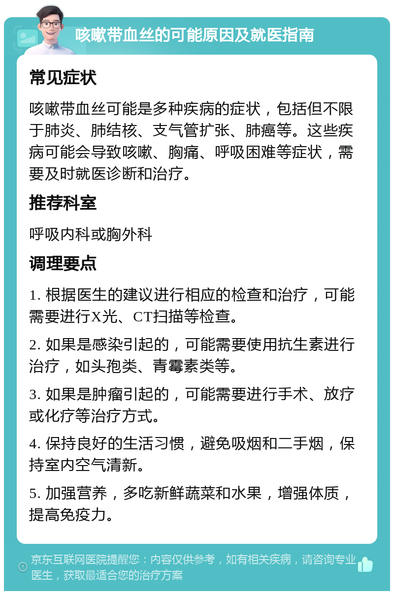 咳嗽带血丝的可能原因及就医指南 常见症状 咳嗽带血丝可能是多种疾病的症状，包括但不限于肺炎、肺结核、支气管扩张、肺癌等。这些疾病可能会导致咳嗽、胸痛、呼吸困难等症状，需要及时就医诊断和治疗。 推荐科室 呼吸内科或胸外科 调理要点 1. 根据医生的建议进行相应的检查和治疗，可能需要进行X光、CT扫描等检查。 2. 如果是感染引起的，可能需要使用抗生素进行治疗，如头孢类、青霉素类等。 3. 如果是肿瘤引起的，可能需要进行手术、放疗或化疗等治疗方式。 4. 保持良好的生活习惯，避免吸烟和二手烟，保持室内空气清新。 5. 加强营养，多吃新鲜蔬菜和水果，增强体质，提高免疫力。