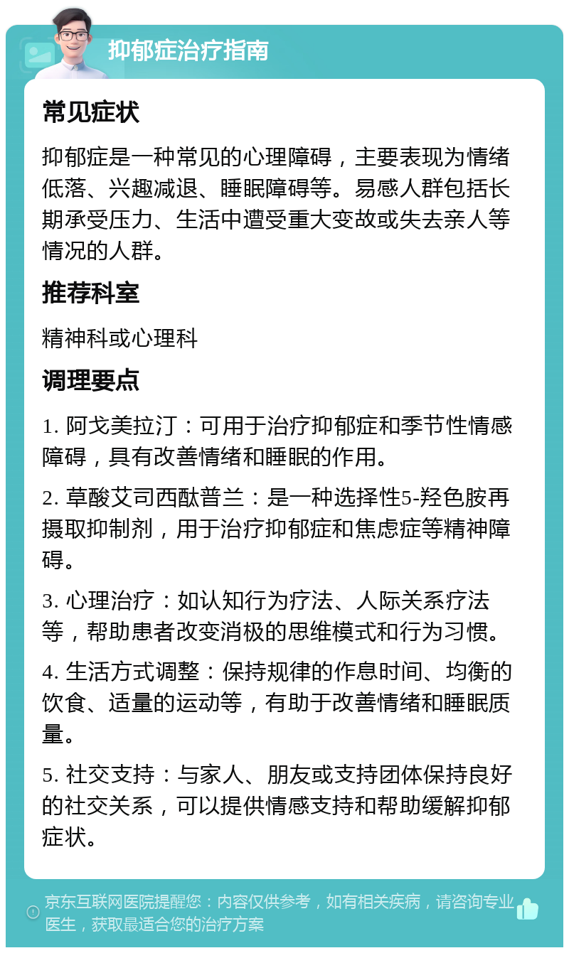 抑郁症治疗指南 常见症状 抑郁症是一种常见的心理障碍，主要表现为情绪低落、兴趣减退、睡眠障碍等。易感人群包括长期承受压力、生活中遭受重大变故或失去亲人等情况的人群。 推荐科室 精神科或心理科 调理要点 1. 阿戈美拉汀：可用于治疗抑郁症和季节性情感障碍，具有改善情绪和睡眠的作用。 2. 草酸艾司西酞普兰：是一种选择性5-羟色胺再摄取抑制剂，用于治疗抑郁症和焦虑症等精神障碍。 3. 心理治疗：如认知行为疗法、人际关系疗法等，帮助患者改变消极的思维模式和行为习惯。 4. 生活方式调整：保持规律的作息时间、均衡的饮食、适量的运动等，有助于改善情绪和睡眠质量。 5. 社交支持：与家人、朋友或支持团体保持良好的社交关系，可以提供情感支持和帮助缓解抑郁症状。