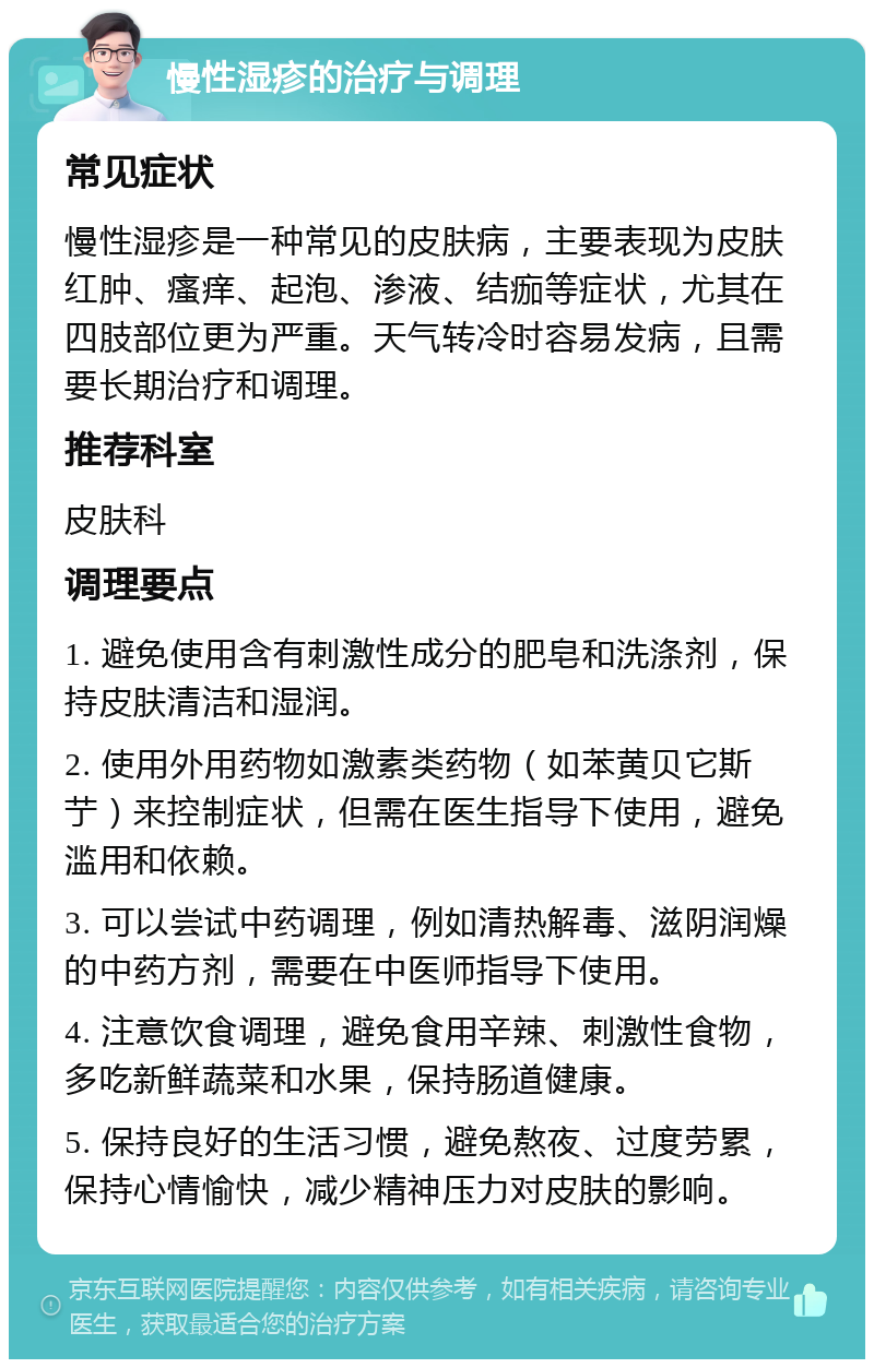 慢性湿疹的治疗与调理 常见症状 慢性湿疹是一种常见的皮肤病，主要表现为皮肤红肿、瘙痒、起泡、渗液、结痂等症状，尤其在四肢部位更为严重。天气转冷时容易发病，且需要长期治疗和调理。 推荐科室 皮肤科 调理要点 1. 避免使用含有刺激性成分的肥皂和洗涤剂，保持皮肤清洁和湿润。 2. 使用外用药物如激素类药物（如苯黄贝它斯艼）来控制症状，但需在医生指导下使用，避免滥用和依赖。 3. 可以尝试中药调理，例如清热解毒、滋阴润燥的中药方剂，需要在中医师指导下使用。 4. 注意饮食调理，避免食用辛辣、刺激性食物，多吃新鲜蔬菜和水果，保持肠道健康。 5. 保持良好的生活习惯，避免熬夜、过度劳累，保持心情愉快，减少精神压力对皮肤的影响。