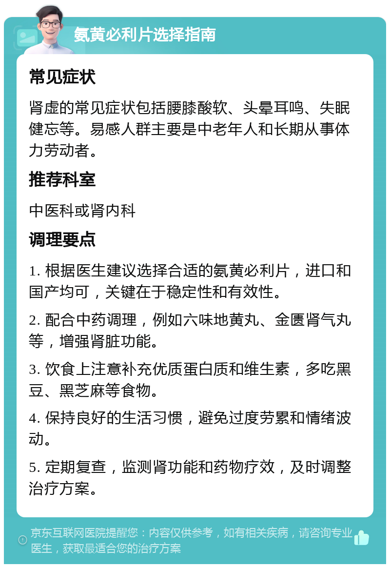 氨黄必利片选择指南 常见症状 肾虚的常见症状包括腰膝酸软、头晕耳鸣、失眠健忘等。易感人群主要是中老年人和长期从事体力劳动者。 推荐科室 中医科或肾内科 调理要点 1. 根据医生建议选择合适的氨黄必利片，进口和国产均可，关键在于稳定性和有效性。 2. 配合中药调理，例如六味地黄丸、金匮肾气丸等，增强肾脏功能。 3. 饮食上注意补充优质蛋白质和维生素，多吃黑豆、黑芝麻等食物。 4. 保持良好的生活习惯，避免过度劳累和情绪波动。 5. 定期复查，监测肾功能和药物疗效，及时调整治疗方案。