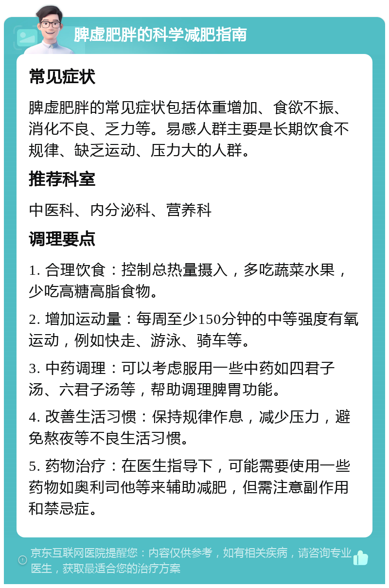 脾虚肥胖的科学减肥指南 常见症状 脾虚肥胖的常见症状包括体重增加、食欲不振、消化不良、乏力等。易感人群主要是长期饮食不规律、缺乏运动、压力大的人群。 推荐科室 中医科、内分泌科、营养科 调理要点 1. 合理饮食：控制总热量摄入，多吃蔬菜水果，少吃高糖高脂食物。 2. 增加运动量：每周至少150分钟的中等强度有氧运动，例如快走、游泳、骑车等。 3. 中药调理：可以考虑服用一些中药如四君子汤、六君子汤等，帮助调理脾胃功能。 4. 改善生活习惯：保持规律作息，减少压力，避免熬夜等不良生活习惯。 5. 药物治疗：在医生指导下，可能需要使用一些药物如奥利司他等来辅助减肥，但需注意副作用和禁忌症。