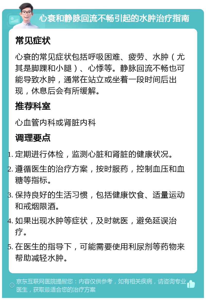 心衰和静脉回流不畅引起的水肿治疗指南 常见症状 心衰的常见症状包括呼吸困难、疲劳、水肿（尤其是脚踝和小腿）、心悸等。静脉回流不畅也可能导致水肿，通常在站立或坐着一段时间后出现，休息后会有所缓解。 推荐科室 心血管内科或肾脏内科 调理要点 定期进行体检，监测心脏和肾脏的健康状况。 遵循医生的治疗方案，按时服药，控制血压和血糖等指标。 保持良好的生活习惯，包括健康饮食、适量运动和戒烟限酒。 如果出现水肿等症状，及时就医，避免延误治疗。 在医生的指导下，可能需要使用利尿剂等药物来帮助减轻水肿。