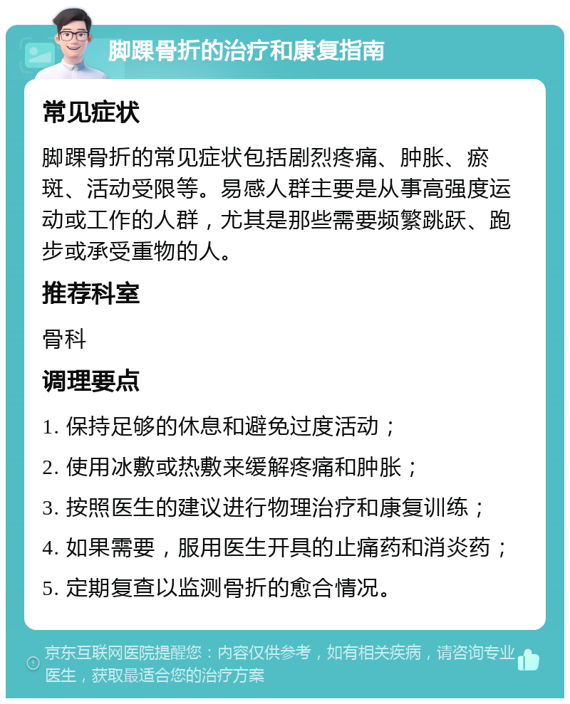 脚踝骨折的治疗和康复指南 常见症状 脚踝骨折的常见症状包括剧烈疼痛、肿胀、瘀斑、活动受限等。易感人群主要是从事高强度运动或工作的人群，尤其是那些需要频繁跳跃、跑步或承受重物的人。 推荐科室 骨科 调理要点 1. 保持足够的休息和避免过度活动； 2. 使用冰敷或热敷来缓解疼痛和肿胀； 3. 按照医生的建议进行物理治疗和康复训练； 4. 如果需要，服用医生开具的止痛药和消炎药； 5. 定期复查以监测骨折的愈合情况。