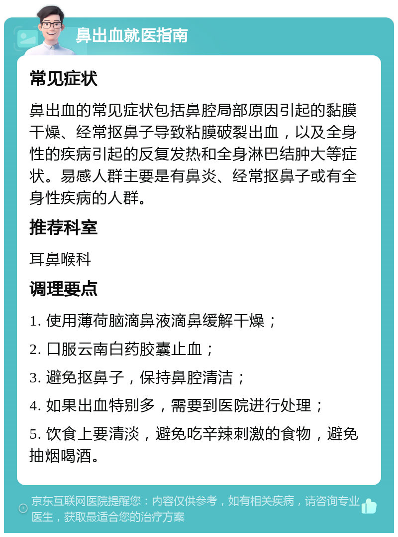 鼻出血就医指南 常见症状 鼻出血的常见症状包括鼻腔局部原因引起的黏膜干燥、经常抠鼻子导致粘膜破裂出血，以及全身性的疾病引起的反复发热和全身淋巴结肿大等症状。易感人群主要是有鼻炎、经常抠鼻子或有全身性疾病的人群。 推荐科室 耳鼻喉科 调理要点 1. 使用薄荷脑滴鼻液滴鼻缓解干燥； 2. 口服云南白药胶囊止血； 3. 避免抠鼻子，保持鼻腔清洁； 4. 如果出血特别多，需要到医院进行处理； 5. 饮食上要清淡，避免吃辛辣刺激的食物，避免抽烟喝酒。