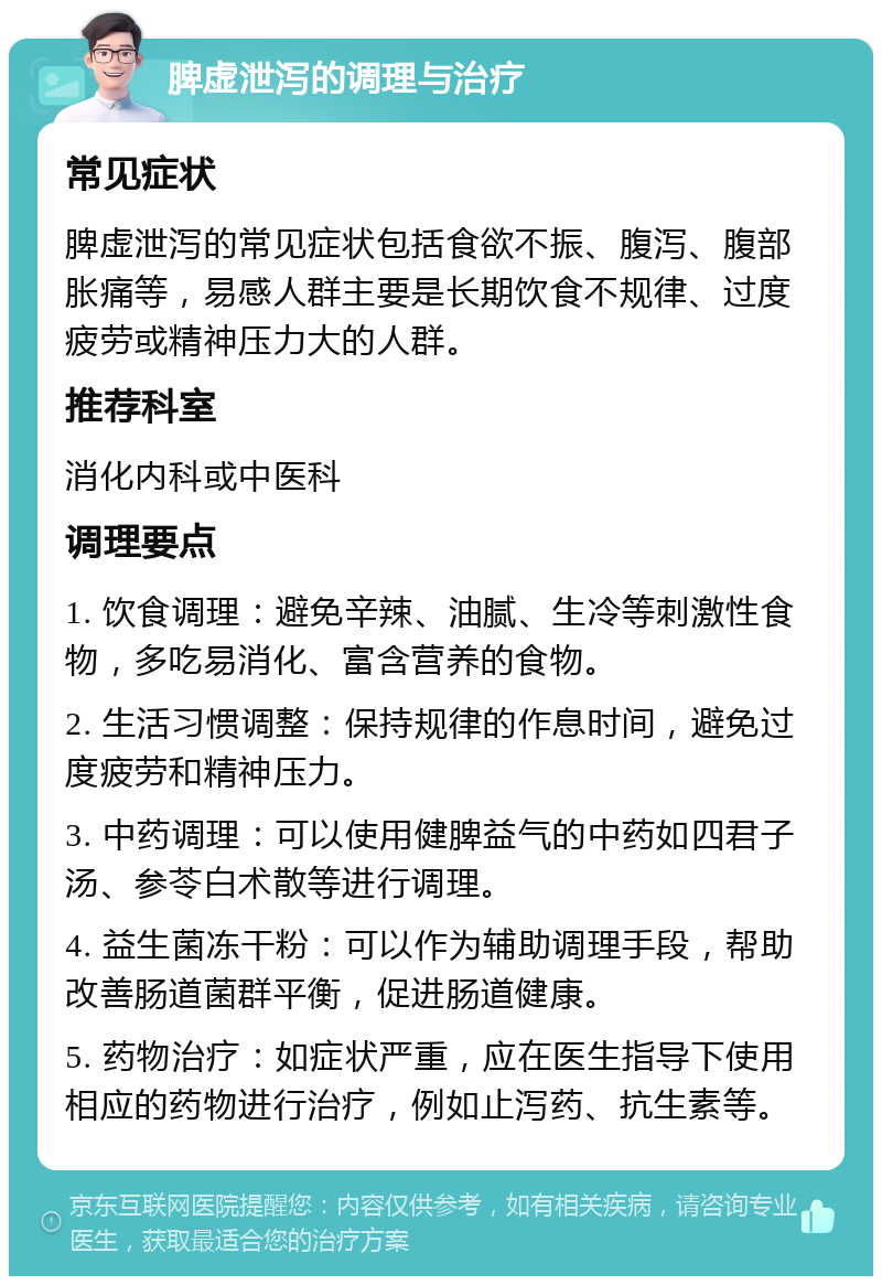 脾虚泄泻的调理与治疗 常见症状 脾虚泄泻的常见症状包括食欲不振、腹泻、腹部胀痛等，易感人群主要是长期饮食不规律、过度疲劳或精神压力大的人群。 推荐科室 消化内科或中医科 调理要点 1. 饮食调理：避免辛辣、油腻、生冷等刺激性食物，多吃易消化、富含营养的食物。 2. 生活习惯调整：保持规律的作息时间，避免过度疲劳和精神压力。 3. 中药调理：可以使用健脾益气的中药如四君子汤、参苓白术散等进行调理。 4. 益生菌冻干粉：可以作为辅助调理手段，帮助改善肠道菌群平衡，促进肠道健康。 5. 药物治疗：如症状严重，应在医生指导下使用相应的药物进行治疗，例如止泻药、抗生素等。