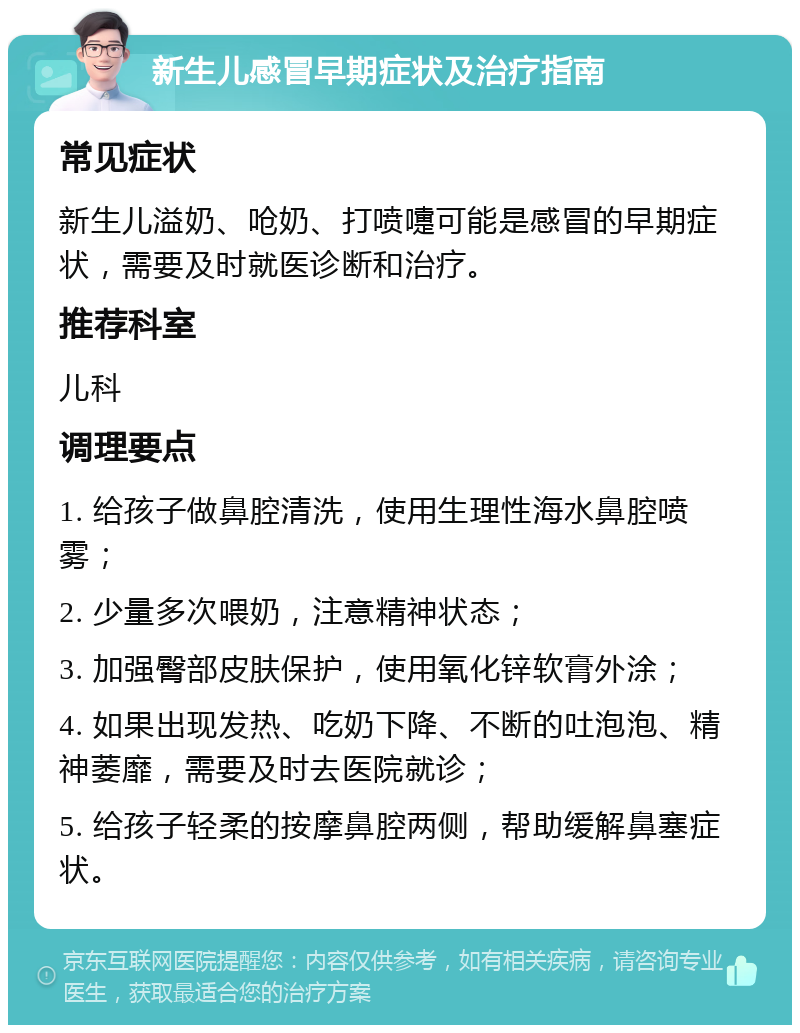 新生儿感冒早期症状及治疗指南 常见症状 新生儿溢奶、呛奶、打喷嚏可能是感冒的早期症状，需要及时就医诊断和治疗。 推荐科室 儿科 调理要点 1. 给孩子做鼻腔清洗，使用生理性海水鼻腔喷雾； 2. 少量多次喂奶，注意精神状态； 3. 加强臀部皮肤保护，使用氧化锌软膏外涂； 4. 如果出现发热、吃奶下降、不断的吐泡泡、精神萎靡，需要及时去医院就诊； 5. 给孩子轻柔的按摩鼻腔两侧，帮助缓解鼻塞症状。