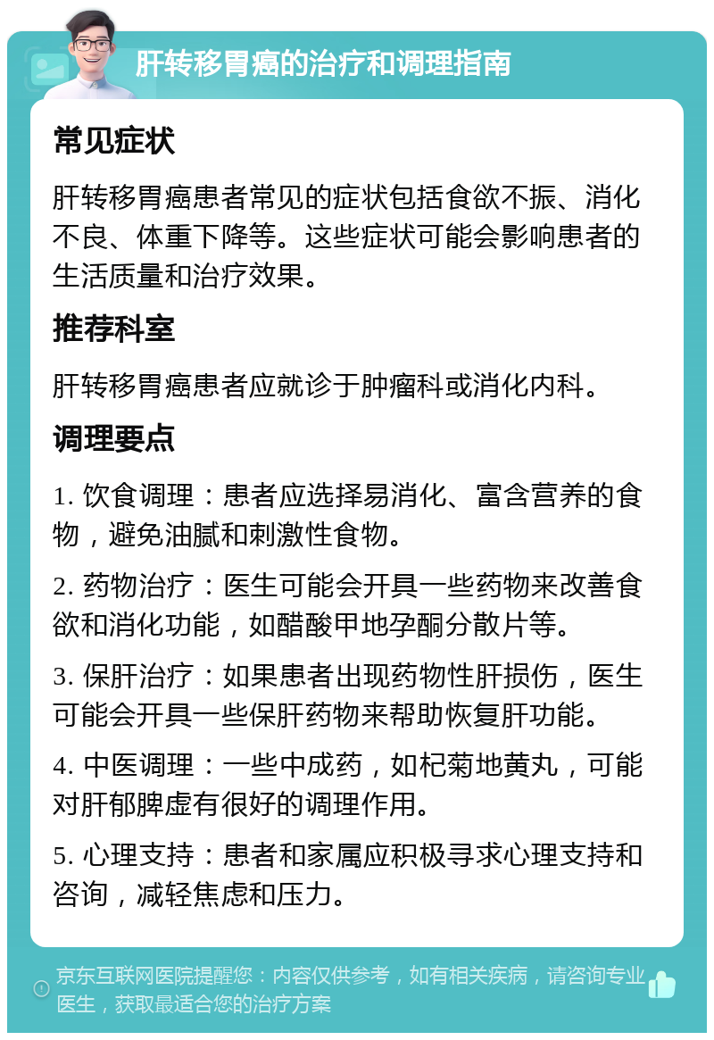 肝转移胃癌的治疗和调理指南 常见症状 肝转移胃癌患者常见的症状包括食欲不振、消化不良、体重下降等。这些症状可能会影响患者的生活质量和治疗效果。 推荐科室 肝转移胃癌患者应就诊于肿瘤科或消化内科。 调理要点 1. 饮食调理：患者应选择易消化、富含营养的食物，避免油腻和刺激性食物。 2. 药物治疗：医生可能会开具一些药物来改善食欲和消化功能，如醋酸甲地孕酮分散片等。 3. 保肝治疗：如果患者出现药物性肝损伤，医生可能会开具一些保肝药物来帮助恢复肝功能。 4. 中医调理：一些中成药，如杞菊地黄丸，可能对肝郁脾虚有很好的调理作用。 5. 心理支持：患者和家属应积极寻求心理支持和咨询，减轻焦虑和压力。