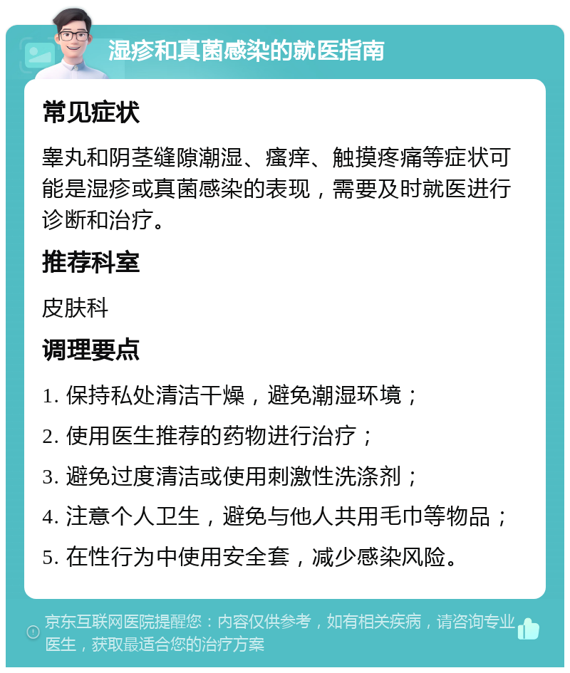 湿疹和真菌感染的就医指南 常见症状 睾丸和阴茎缝隙潮湿、瘙痒、触摸疼痛等症状可能是湿疹或真菌感染的表现，需要及时就医进行诊断和治疗。 推荐科室 皮肤科 调理要点 1. 保持私处清洁干燥，避免潮湿环境； 2. 使用医生推荐的药物进行治疗； 3. 避免过度清洁或使用刺激性洗涤剂； 4. 注意个人卫生，避免与他人共用毛巾等物品； 5. 在性行为中使用安全套，减少感染风险。