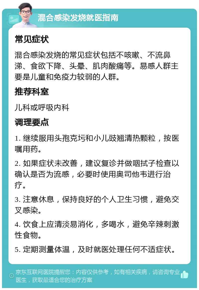 混合感染发烧就医指南 常见症状 混合感染发烧的常见症状包括不咳嗽、不流鼻涕、食欲下降、头晕、肌肉酸痛等。易感人群主要是儿童和免疫力较弱的人群。 推荐科室 儿科或呼吸内科 调理要点 1. 继续服用头孢克圬和小儿豉翘清热颗粒，按医嘱用药。 2. 如果症状未改善，建议复诊并做咽拭子检查以确认是否为流感，必要时使用奥司他韦进行治疗。 3. 注意休息，保持良好的个人卫生习惯，避免交叉感染。 4. 饮食上应清淡易消化，多喝水，避免辛辣刺激性食物。 5. 定期测量体温，及时就医处理任何不适症状。