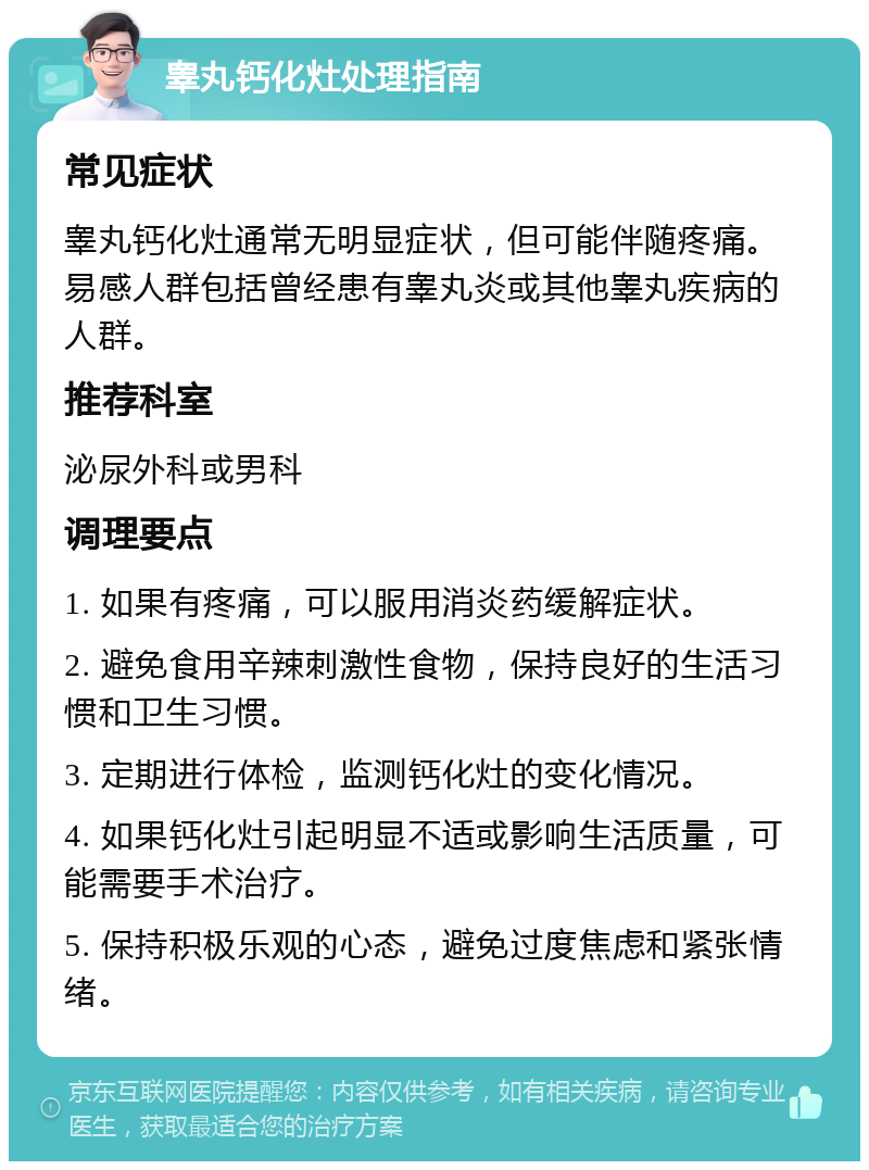 睾丸钙化灶处理指南 常见症状 睾丸钙化灶通常无明显症状，但可能伴随疼痛。易感人群包括曾经患有睾丸炎或其他睾丸疾病的人群。 推荐科室 泌尿外科或男科 调理要点 1. 如果有疼痛，可以服用消炎药缓解症状。 2. 避免食用辛辣刺激性食物，保持良好的生活习惯和卫生习惯。 3. 定期进行体检，监测钙化灶的变化情况。 4. 如果钙化灶引起明显不适或影响生活质量，可能需要手术治疗。 5. 保持积极乐观的心态，避免过度焦虑和紧张情绪。