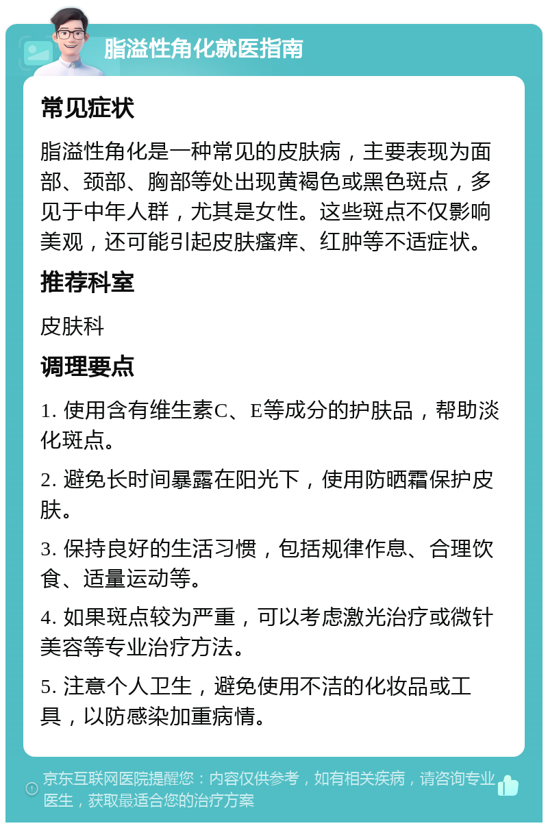 脂溢性角化就医指南 常见症状 脂溢性角化是一种常见的皮肤病，主要表现为面部、颈部、胸部等处出现黄褐色或黑色斑点，多见于中年人群，尤其是女性。这些斑点不仅影响美观，还可能引起皮肤瘙痒、红肿等不适症状。 推荐科室 皮肤科 调理要点 1. 使用含有维生素C、E等成分的护肤品，帮助淡化斑点。 2. 避免长时间暴露在阳光下，使用防晒霜保护皮肤。 3. 保持良好的生活习惯，包括规律作息、合理饮食、适量运动等。 4. 如果斑点较为严重，可以考虑激光治疗或微针美容等专业治疗方法。 5. 注意个人卫生，避免使用不洁的化妆品或工具，以防感染加重病情。