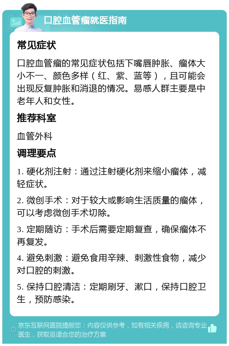 口腔血管瘤就医指南 常见症状 口腔血管瘤的常见症状包括下嘴唇肿胀、瘤体大小不一、颜色多样（红、紫、蓝等），且可能会出现反复肿胀和消退的情况。易感人群主要是中老年人和女性。 推荐科室 血管外科 调理要点 1. 硬化剂注射：通过注射硬化剂来缩小瘤体，减轻症状。 2. 微创手术：对于较大或影响生活质量的瘤体，可以考虑微创手术切除。 3. 定期随访：手术后需要定期复查，确保瘤体不再复发。 4. 避免刺激：避免食用辛辣、刺激性食物，减少对口腔的刺激。 5. 保持口腔清洁：定期刷牙、漱口，保持口腔卫生，预防感染。