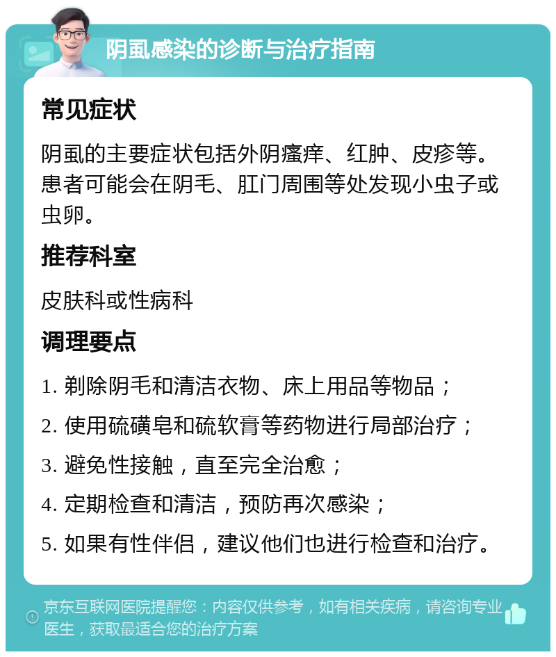 阴虱感染的诊断与治疗指南 常见症状 阴虱的主要症状包括外阴瘙痒、红肿、皮疹等。患者可能会在阴毛、肛门周围等处发现小虫子或虫卵。 推荐科室 皮肤科或性病科 调理要点 1. 剃除阴毛和清洁衣物、床上用品等物品； 2. 使用硫磺皂和硫软膏等药物进行局部治疗； 3. 避免性接触，直至完全治愈； 4. 定期检查和清洁，预防再次感染； 5. 如果有性伴侣，建议他们也进行检查和治疗。