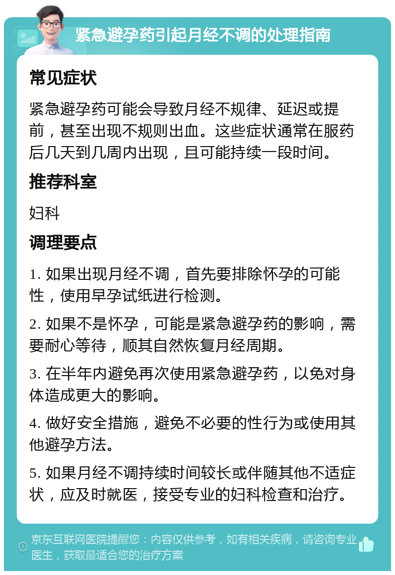 紧急避孕药引起月经不调的处理指南 常见症状 紧急避孕药可能会导致月经不规律、延迟或提前，甚至出现不规则出血。这些症状通常在服药后几天到几周内出现，且可能持续一段时间。 推荐科室 妇科 调理要点 1. 如果出现月经不调，首先要排除怀孕的可能性，使用早孕试纸进行检测。 2. 如果不是怀孕，可能是紧急避孕药的影响，需要耐心等待，顺其自然恢复月经周期。 3. 在半年内避免再次使用紧急避孕药，以免对身体造成更大的影响。 4. 做好安全措施，避免不必要的性行为或使用其他避孕方法。 5. 如果月经不调持续时间较长或伴随其他不适症状，应及时就医，接受专业的妇科检查和治疗。