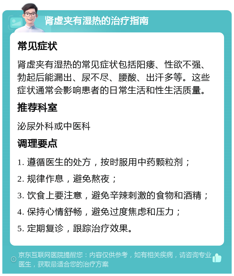 肾虚夹有湿热的治疗指南 常见症状 肾虚夹有湿热的常见症状包括阳痿、性欲不强、勃起后能漏出、尿不尽、腰酸、出汗多等。这些症状通常会影响患者的日常生活和性生活质量。 推荐科室 泌尿外科或中医科 调理要点 1. 遵循医生的处方，按时服用中药颗粒剂； 2. 规律作息，避免熬夜； 3. 饮食上要注意，避免辛辣刺激的食物和酒精； 4. 保持心情舒畅，避免过度焦虑和压力； 5. 定期复诊，跟踪治疗效果。