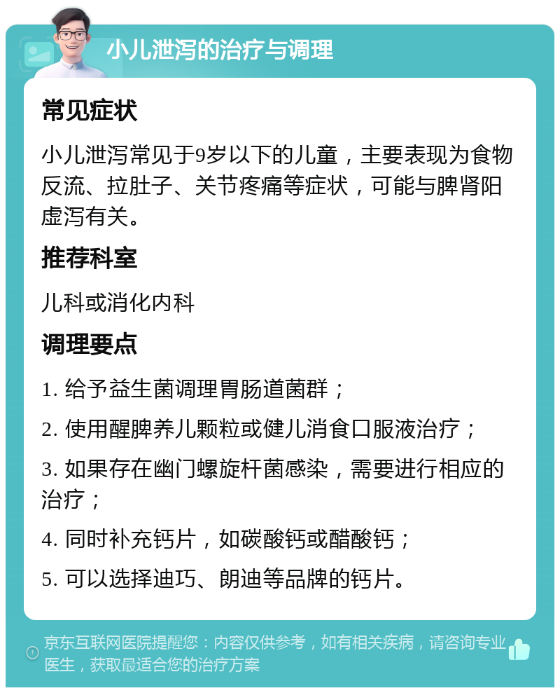 小儿泄泻的治疗与调理 常见症状 小儿泄泻常见于9岁以下的儿童，主要表现为食物反流、拉肚子、关节疼痛等症状，可能与脾肾阳虚泻有关。 推荐科室 儿科或消化内科 调理要点 1. 给予益生菌调理胃肠道菌群； 2. 使用醒脾养儿颗粒或健儿消食口服液治疗； 3. 如果存在幽门螺旋杆菌感染，需要进行相应的治疗； 4. 同时补充钙片，如碳酸钙或醋酸钙； 5. 可以选择迪巧、朗迪等品牌的钙片。