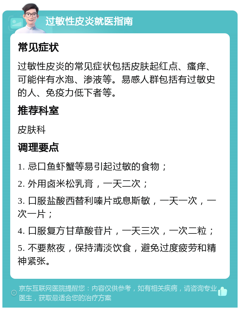 过敏性皮炎就医指南 常见症状 过敏性皮炎的常见症状包括皮肤起红点、瘙痒、可能伴有水泡、渗液等。易感人群包括有过敏史的人、免疫力低下者等。 推荐科室 皮肤科 调理要点 1. 忌口鱼虾蟹等易引起过敏的食物； 2. 外用卤米松乳膏，一天二次； 3. 口服盐酸西替利嗪片或息斯敏，一天一次，一次一片； 4. 口服复方甘草酸苷片，一天三次，一次二粒； 5. 不要熬夜，保持清淡饮食，避免过度疲劳和精神紧张。