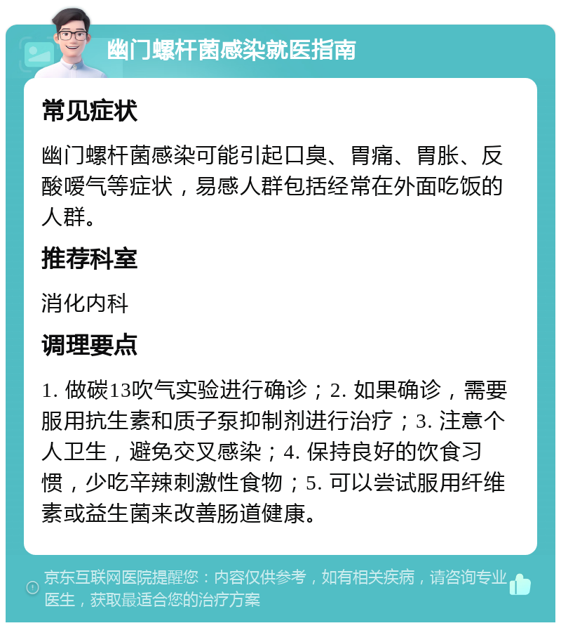 幽门螺杆菌感染就医指南 常见症状 幽门螺杆菌感染可能引起口臭、胃痛、胃胀、反酸嗳气等症状，易感人群包括经常在外面吃饭的人群。 推荐科室 消化内科 调理要点 1. 做碳13吹气实验进行确诊；2. 如果确诊，需要服用抗生素和质子泵抑制剂进行治疗；3. 注意个人卫生，避免交叉感染；4. 保持良好的饮食习惯，少吃辛辣刺激性食物；5. 可以尝试服用纤维素或益生菌来改善肠道健康。