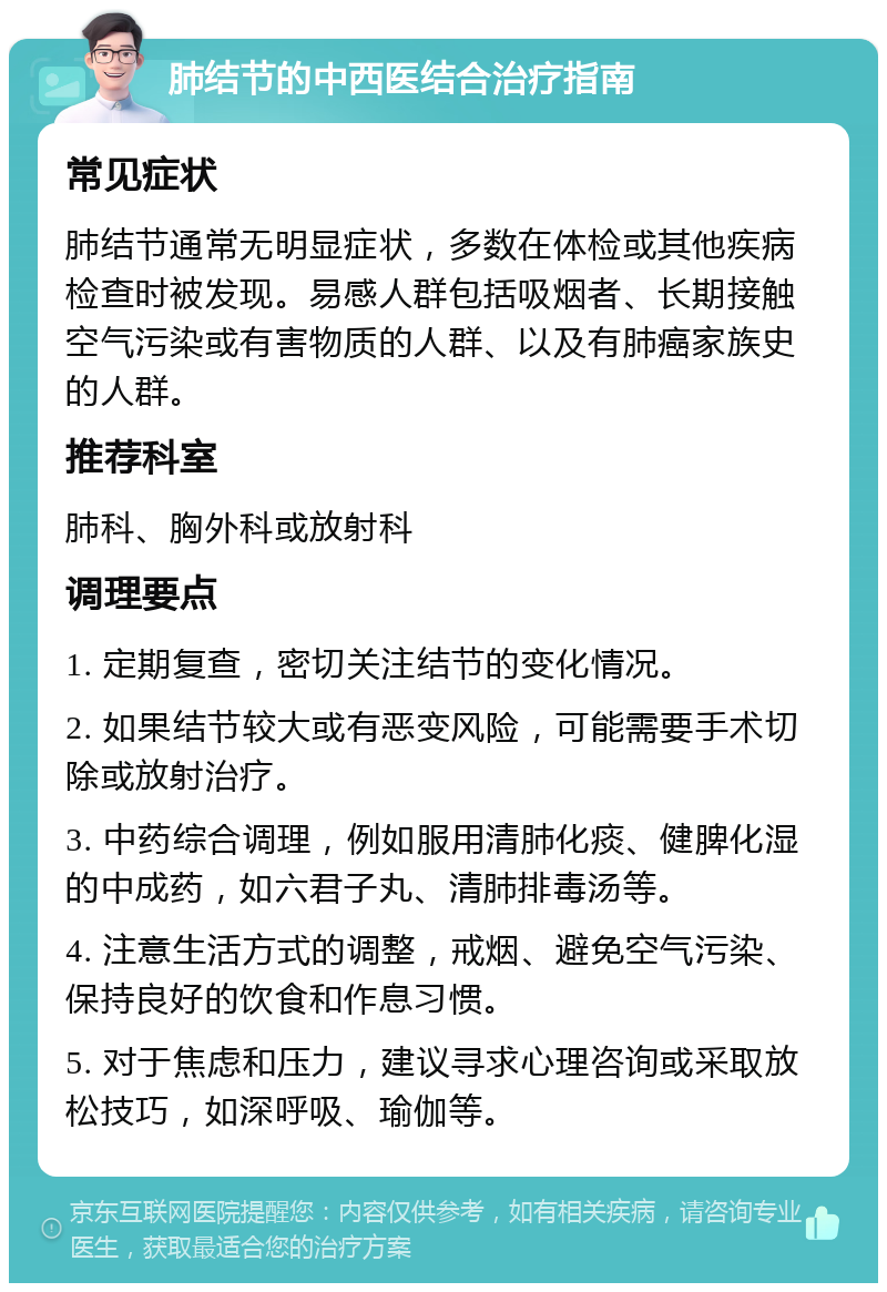 肺结节的中西医结合治疗指南 常见症状 肺结节通常无明显症状，多数在体检或其他疾病检查时被发现。易感人群包括吸烟者、长期接触空气污染或有害物质的人群、以及有肺癌家族史的人群。 推荐科室 肺科、胸外科或放射科 调理要点 1. 定期复查，密切关注结节的变化情况。 2. 如果结节较大或有恶变风险，可能需要手术切除或放射治疗。 3. 中药综合调理，例如服用清肺化痰、健脾化湿的中成药，如六君子丸、清肺排毒汤等。 4. 注意生活方式的调整，戒烟、避免空气污染、保持良好的饮食和作息习惯。 5. 对于焦虑和压力，建议寻求心理咨询或采取放松技巧，如深呼吸、瑜伽等。