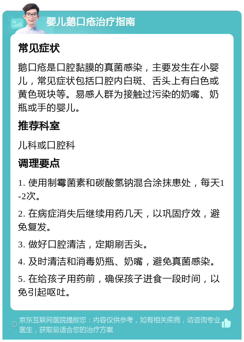 婴儿鹅口疮治疗指南 常见症状 鹅口疮是口腔黏膜的真菌感染，主要发生在小婴儿，常见症状包括口腔内白斑、舌头上有白色或黄色斑块等。易感人群为接触过污染的奶嘴、奶瓶或手的婴儿。 推荐科室 儿科或口腔科 调理要点 1. 使用制霉菌素和碳酸氢钠混合涂抹患处，每天1-2次。 2. 在病症消失后继续用药几天，以巩固疗效，避免复发。 3. 做好口腔清洁，定期刷舌头。 4. 及时清洁和消毒奶瓶、奶嘴，避免真菌感染。 5. 在给孩子用药前，确保孩子进食一段时间，以免引起呕吐。