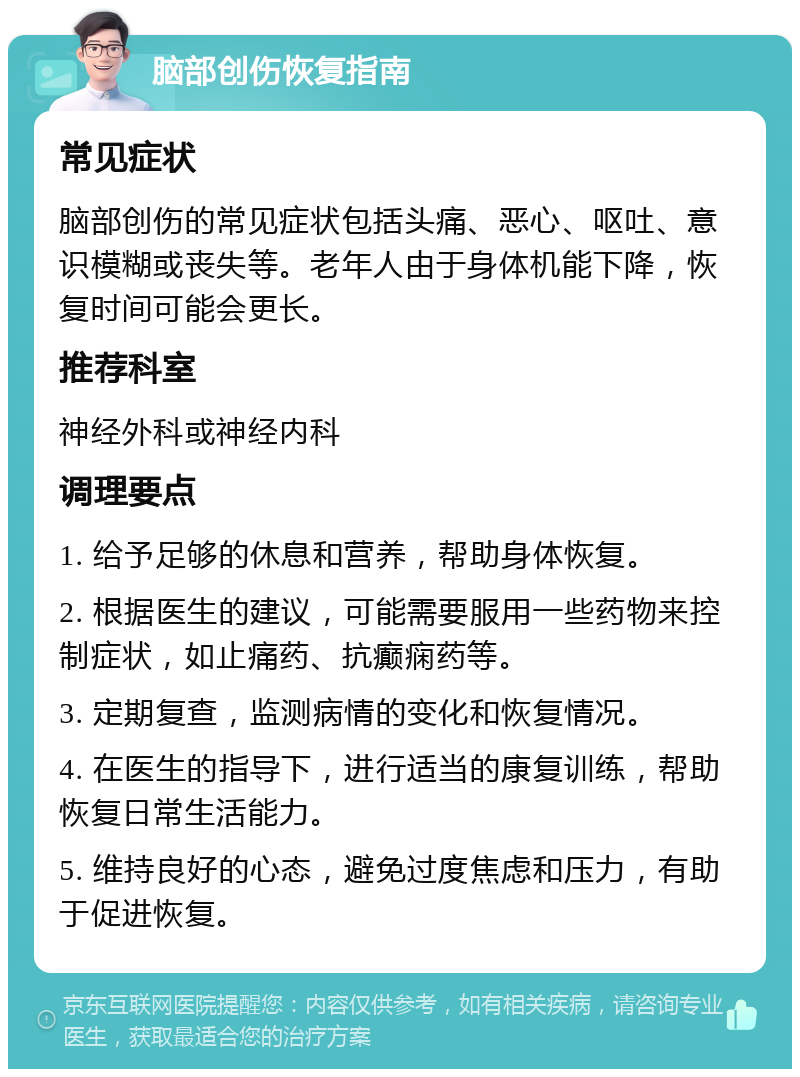 脑部创伤恢复指南 常见症状 脑部创伤的常见症状包括头痛、恶心、呕吐、意识模糊或丧失等。老年人由于身体机能下降，恢复时间可能会更长。 推荐科室 神经外科或神经内科 调理要点 1. 给予足够的休息和营养，帮助身体恢复。 2. 根据医生的建议，可能需要服用一些药物来控制症状，如止痛药、抗癫痫药等。 3. 定期复查，监测病情的变化和恢复情况。 4. 在医生的指导下，进行适当的康复训练，帮助恢复日常生活能力。 5. 维持良好的心态，避免过度焦虑和压力，有助于促进恢复。