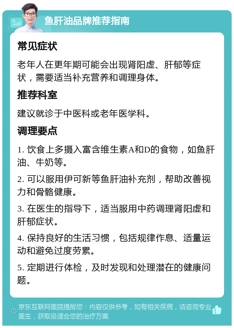 鱼肝油品牌推荐指南 常见症状 老年人在更年期可能会出现肾阳虚、肝郁等症状，需要适当补充营养和调理身体。 推荐科室 建议就诊于中医科或老年医学科。 调理要点 1. 饮食上多摄入富含维生素A和D的食物，如鱼肝油、牛奶等。 2. 可以服用伊可新等鱼肝油补充剂，帮助改善视力和骨骼健康。 3. 在医生的指导下，适当服用中药调理肾阳虚和肝郁症状。 4. 保持良好的生活习惯，包括规律作息、适量运动和避免过度劳累。 5. 定期进行体检，及时发现和处理潜在的健康问题。