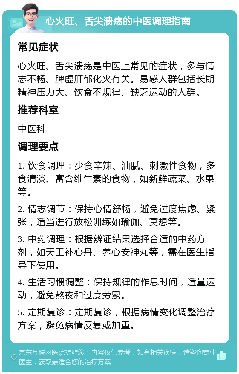 心火旺、舌尖溃疡的中医调理指南 常见症状 心火旺、舌尖溃疡是中医上常见的症状，多与情志不畅、脾虚肝郁化火有关。易感人群包括长期精神压力大、饮食不规律、缺乏运动的人群。 推荐科室 中医科 调理要点 1. 饮食调理：少食辛辣、油腻、刺激性食物，多食清淡、富含维生素的食物，如新鲜蔬菜、水果等。 2. 情志调节：保持心情舒畅，避免过度焦虑、紧张，适当进行放松训练如瑜伽、冥想等。 3. 中药调理：根据辨证结果选择合适的中药方剂，如天王补心丹、养心安神丸等，需在医生指导下使用。 4. 生活习惯调整：保持规律的作息时间，适量运动，避免熬夜和过度劳累。 5. 定期复诊：定期复诊，根据病情变化调整治疗方案，避免病情反复或加重。