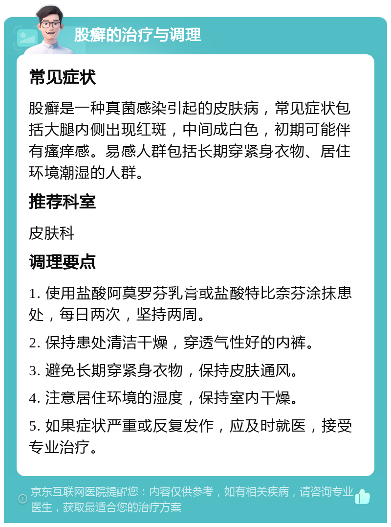 股癣的治疗与调理 常见症状 股癣是一种真菌感染引起的皮肤病，常见症状包括大腿内侧出现红斑，中间成白色，初期可能伴有瘙痒感。易感人群包括长期穿紧身衣物、居住环境潮湿的人群。 推荐科室 皮肤科 调理要点 1. 使用盐酸阿莫罗芬乳膏或盐酸特比奈芬涂抹患处，每日两次，坚持两周。 2. 保持患处清洁干燥，穿透气性好的内裤。 3. 避免长期穿紧身衣物，保持皮肤通风。 4. 注意居住环境的湿度，保持室内干燥。 5. 如果症状严重或反复发作，应及时就医，接受专业治疗。