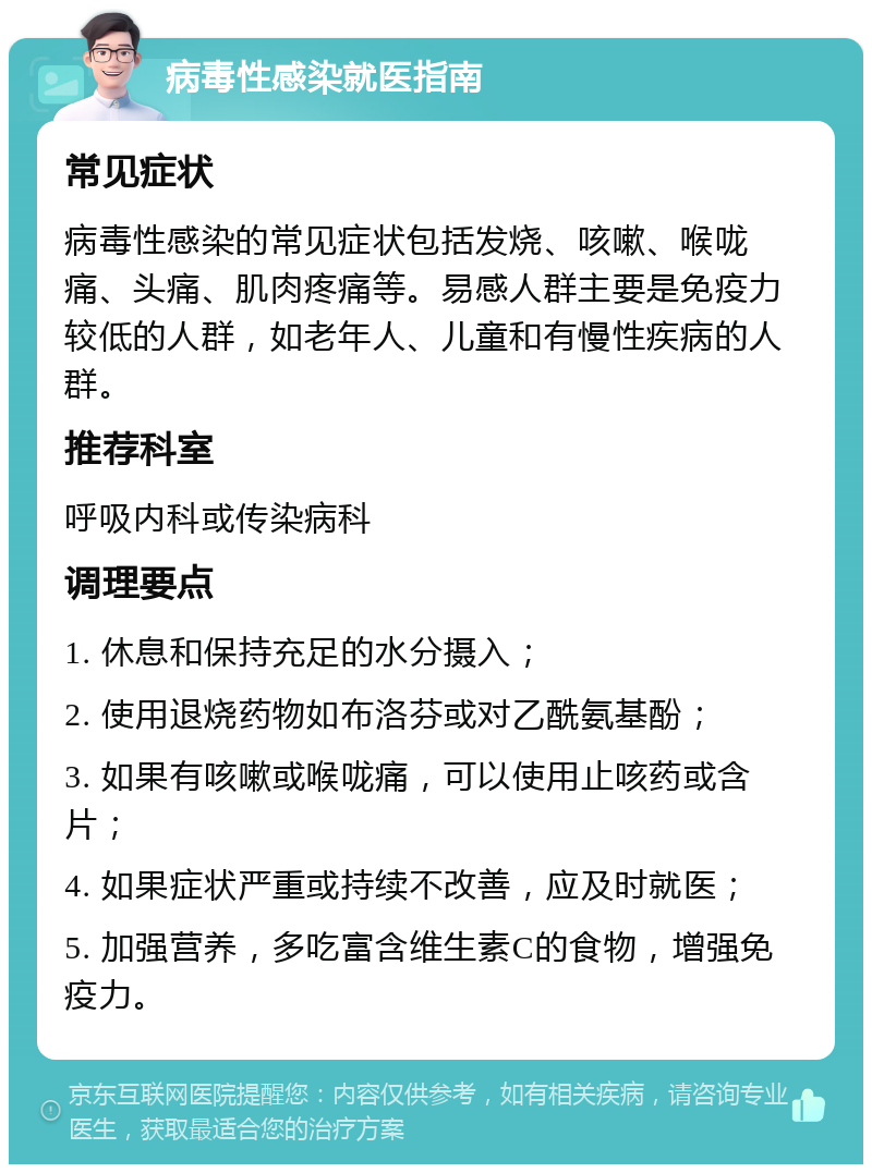 病毒性感染就医指南 常见症状 病毒性感染的常见症状包括发烧、咳嗽、喉咙痛、头痛、肌肉疼痛等。易感人群主要是免疫力较低的人群，如老年人、儿童和有慢性疾病的人群。 推荐科室 呼吸内科或传染病科 调理要点 1. 休息和保持充足的水分摄入； 2. 使用退烧药物如布洛芬或对乙酰氨基酚； 3. 如果有咳嗽或喉咙痛，可以使用止咳药或含片； 4. 如果症状严重或持续不改善，应及时就医； 5. 加强营养，多吃富含维生素C的食物，增强免疫力。