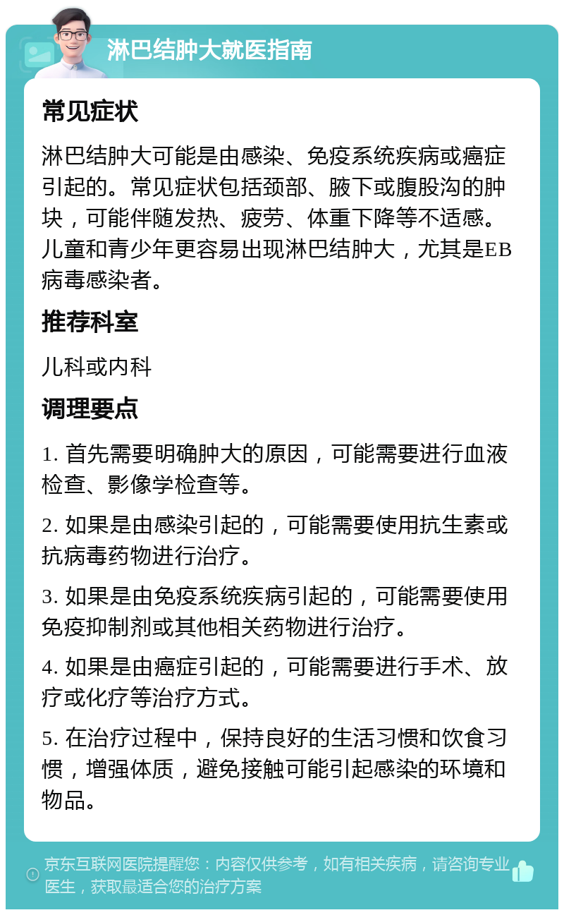 淋巴结肿大就医指南 常见症状 淋巴结肿大可能是由感染、免疫系统疾病或癌症引起的。常见症状包括颈部、腋下或腹股沟的肿块，可能伴随发热、疲劳、体重下降等不适感。儿童和青少年更容易出现淋巴结肿大，尤其是EB病毒感染者。 推荐科室 儿科或内科 调理要点 1. 首先需要明确肿大的原因，可能需要进行血液检查、影像学检查等。 2. 如果是由感染引起的，可能需要使用抗生素或抗病毒药物进行治疗。 3. 如果是由免疫系统疾病引起的，可能需要使用免疫抑制剂或其他相关药物进行治疗。 4. 如果是由癌症引起的，可能需要进行手术、放疗或化疗等治疗方式。 5. 在治疗过程中，保持良好的生活习惯和饮食习惯，增强体质，避免接触可能引起感染的环境和物品。