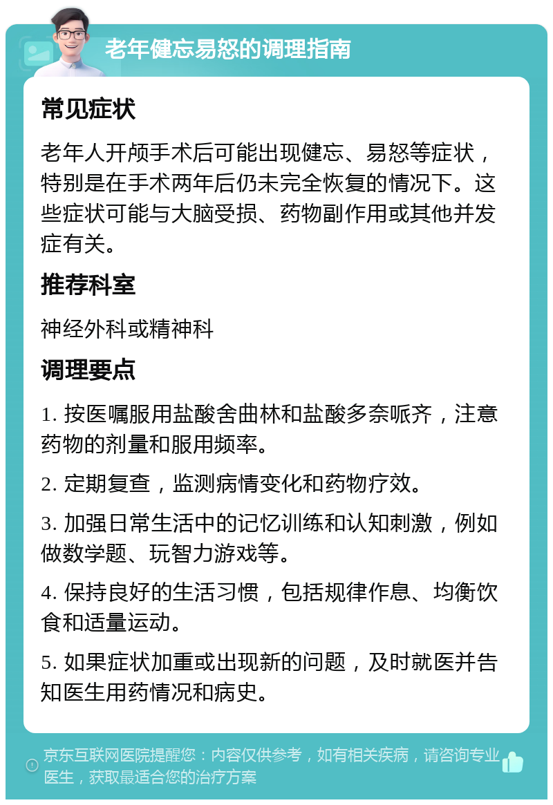 老年健忘易怒的调理指南 常见症状 老年人开颅手术后可能出现健忘、易怒等症状，特别是在手术两年后仍未完全恢复的情况下。这些症状可能与大脑受损、药物副作用或其他并发症有关。 推荐科室 神经外科或精神科 调理要点 1. 按医嘱服用盐酸舍曲林和盐酸多奈哌齐，注意药物的剂量和服用频率。 2. 定期复查，监测病情变化和药物疗效。 3. 加强日常生活中的记忆训练和认知刺激，例如做数学题、玩智力游戏等。 4. 保持良好的生活习惯，包括规律作息、均衡饮食和适量运动。 5. 如果症状加重或出现新的问题，及时就医并告知医生用药情况和病史。