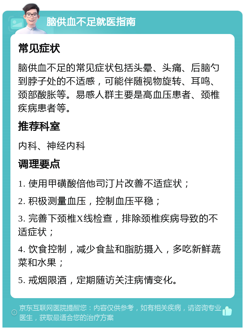 脑供血不足就医指南 常见症状 脑供血不足的常见症状包括头晕、头痛、后脑勺到脖子处的不适感，可能伴随视物旋转、耳鸣、颈部酸胀等。易感人群主要是高血压患者、颈椎疾病患者等。 推荐科室 内科、神经内科 调理要点 1. 使用甲磺酸倍他司汀片改善不适症状； 2. 积极测量血压，控制血压平稳； 3. 完善下颈椎X线检查，排除颈椎疾病导致的不适症状； 4. 饮食控制，减少食盐和脂肪摄入，多吃新鲜蔬菜和水果； 5. 戒烟限酒，定期随访关注病情变化。