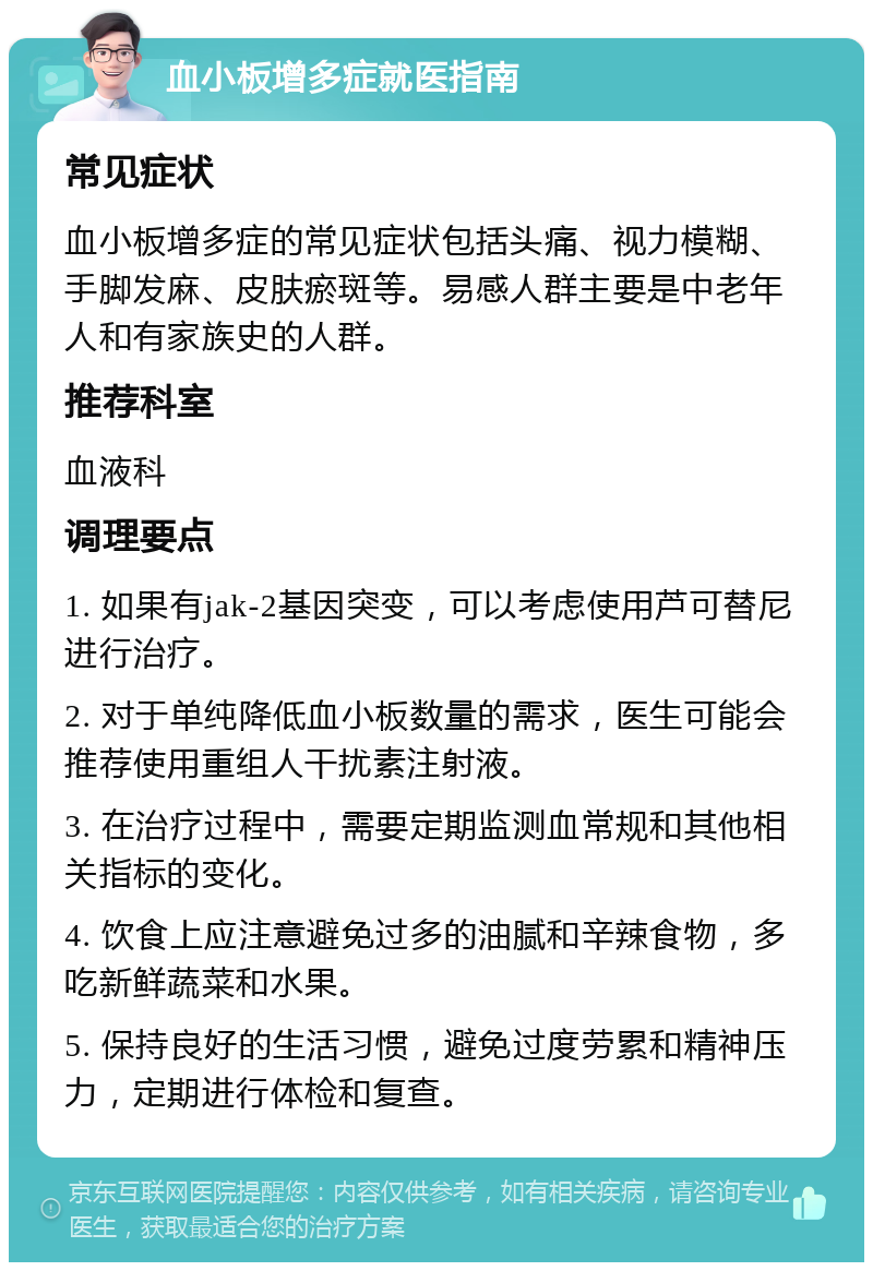 血小板增多症就医指南 常见症状 血小板增多症的常见症状包括头痛、视力模糊、手脚发麻、皮肤瘀斑等。易感人群主要是中老年人和有家族史的人群。 推荐科室 血液科 调理要点 1. 如果有jak-2基因突变，可以考虑使用芦可替尼进行治疗。 2. 对于单纯降低血小板数量的需求，医生可能会推荐使用重组人干扰素注射液。 3. 在治疗过程中，需要定期监测血常规和其他相关指标的变化。 4. 饮食上应注意避免过多的油腻和辛辣食物，多吃新鲜蔬菜和水果。 5. 保持良好的生活习惯，避免过度劳累和精神压力，定期进行体检和复查。