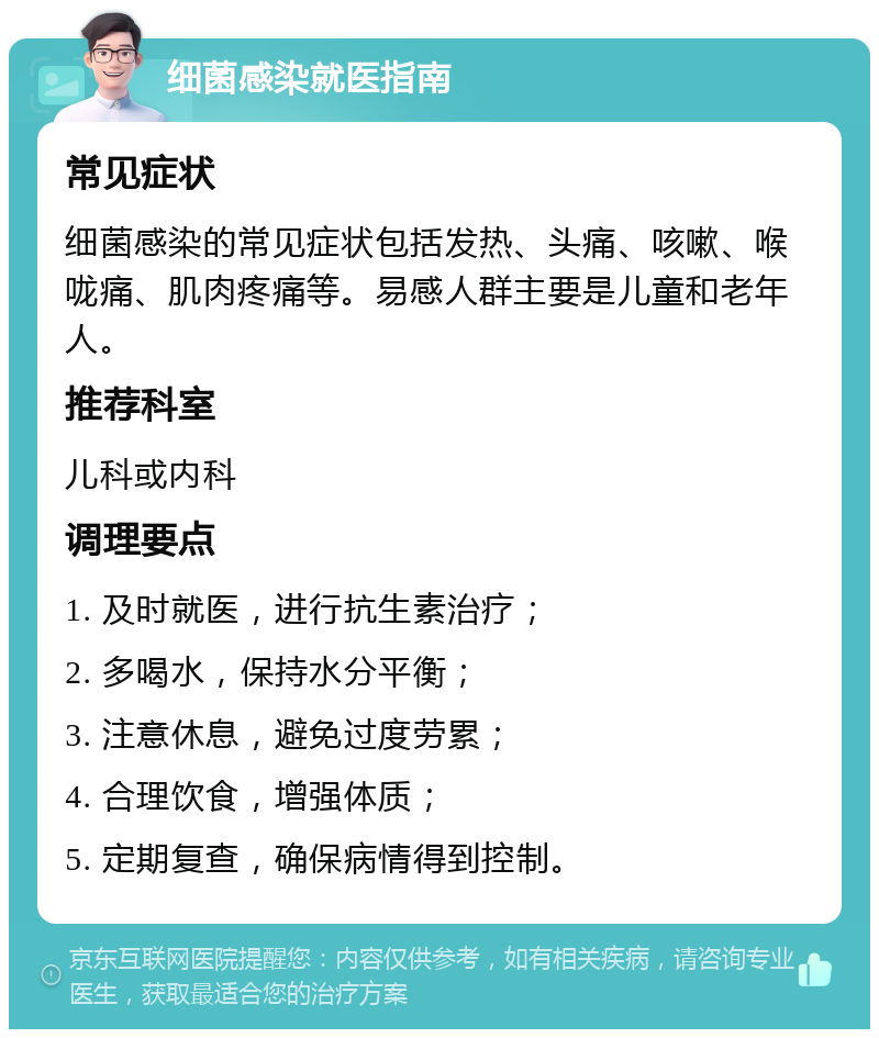 细菌感染就医指南 常见症状 细菌感染的常见症状包括发热、头痛、咳嗽、喉咙痛、肌肉疼痛等。易感人群主要是儿童和老年人。 推荐科室 儿科或内科 调理要点 1. 及时就医，进行抗生素治疗； 2. 多喝水，保持水分平衡； 3. 注意休息，避免过度劳累； 4. 合理饮食，增强体质； 5. 定期复查，确保病情得到控制。