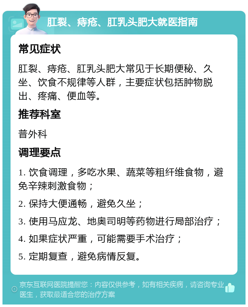 肛裂、痔疮、肛乳头肥大就医指南 常见症状 肛裂、痔疮、肛乳头肥大常见于长期便秘、久坐、饮食不规律等人群，主要症状包括肿物脱出、疼痛、便血等。 推荐科室 普外科 调理要点 1. 饮食调理，多吃水果、蔬菜等粗纤维食物，避免辛辣刺激食物； 2. 保持大便通畅，避免久坐； 3. 使用马应龙、地奥司明等药物进行局部治疗； 4. 如果症状严重，可能需要手术治疗； 5. 定期复查，避免病情反复。