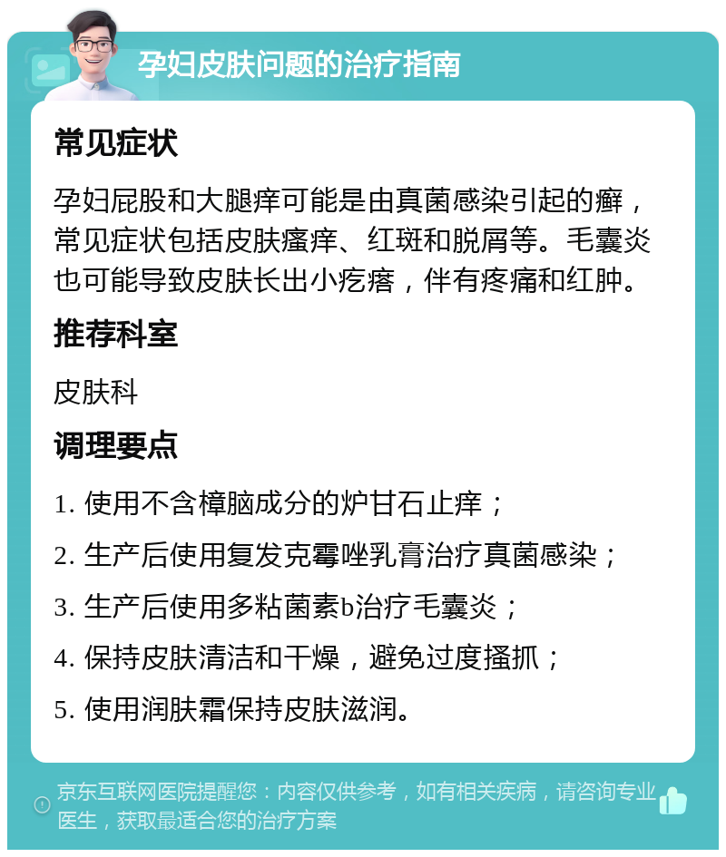 孕妇皮肤问题的治疗指南 常见症状 孕妇屁股和大腿痒可能是由真菌感染引起的癣，常见症状包括皮肤瘙痒、红斑和脱屑等。毛囊炎也可能导致皮肤长出小疙瘩，伴有疼痛和红肿。 推荐科室 皮肤科 调理要点 1. 使用不含樟脑成分的炉甘石止痒； 2. 生产后使用复发克霉唑乳膏治疗真菌感染； 3. 生产后使用多粘菌素b治疗毛囊炎； 4. 保持皮肤清洁和干燥，避免过度搔抓； 5. 使用润肤霜保持皮肤滋润。