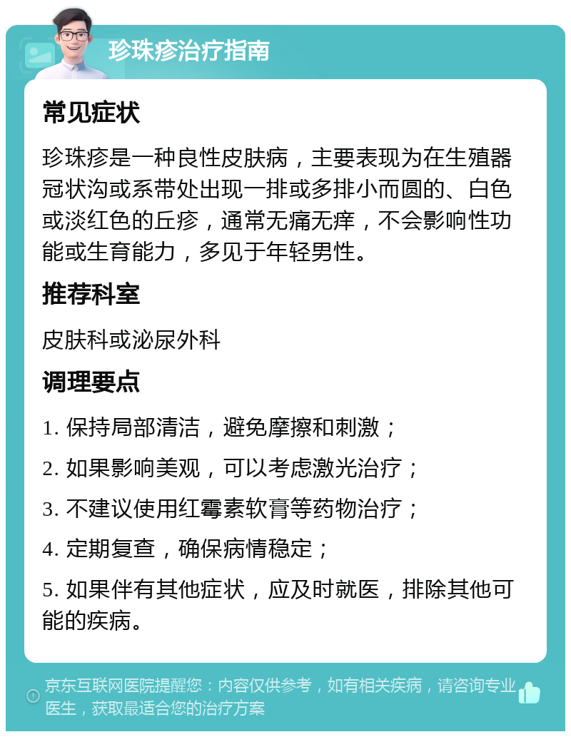 珍珠疹治疗指南 常见症状 珍珠疹是一种良性皮肤病，主要表现为在生殖器冠状沟或系带处出现一排或多排小而圆的、白色或淡红色的丘疹，通常无痛无痒，不会影响性功能或生育能力，多见于年轻男性。 推荐科室 皮肤科或泌尿外科 调理要点 1. 保持局部清洁，避免摩擦和刺激； 2. 如果影响美观，可以考虑激光治疗； 3. 不建议使用红霉素软膏等药物治疗； 4. 定期复查，确保病情稳定； 5. 如果伴有其他症状，应及时就医，排除其他可能的疾病。