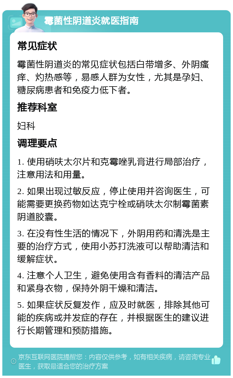 霉菌性阴道炎就医指南 常见症状 霉菌性阴道炎的常见症状包括白带增多、外阴瘙痒、灼热感等，易感人群为女性，尤其是孕妇、糖尿病患者和免疫力低下者。 推荐科室 妇科 调理要点 1. 使用硝呋太尔片和克霉唑乳膏进行局部治疗，注意用法和用量。 2. 如果出现过敏反应，停止使用并咨询医生，可能需要更换药物如达克宁栓或硝呋太尔制霉菌素阴道胶囊。 3. 在没有性生活的情况下，外阴用药和清洗是主要的治疗方式，使用小苏打洗液可以帮助清洁和缓解症状。 4. 注意个人卫生，避免使用含有香料的清洁产品和紧身衣物，保持外阴干燥和清洁。 5. 如果症状反复发作，应及时就医，排除其他可能的疾病或并发症的存在，并根据医生的建议进行长期管理和预防措施。