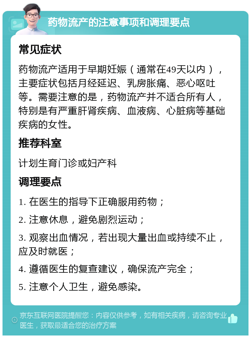 药物流产的注意事项和调理要点 常见症状 药物流产适用于早期妊娠（通常在49天以内），主要症状包括月经延迟、乳房胀痛、恶心呕吐等。需要注意的是，药物流产并不适合所有人，特别是有严重肝肾疾病、血液病、心脏病等基础疾病的女性。 推荐科室 计划生育门诊或妇产科 调理要点 1. 在医生的指导下正确服用药物； 2. 注意休息，避免剧烈运动； 3. 观察出血情况，若出现大量出血或持续不止，应及时就医； 4. 遵循医生的复查建议，确保流产完全； 5. 注意个人卫生，避免感染。