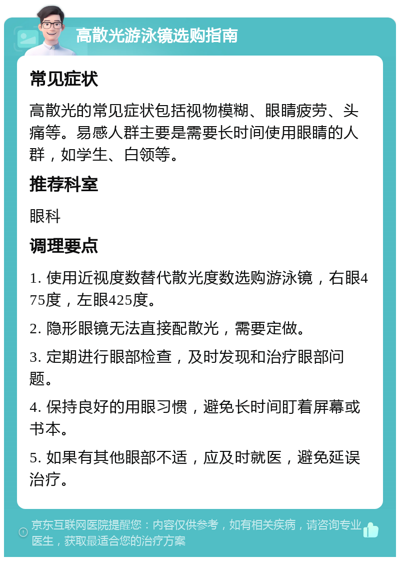 高散光游泳镜选购指南 常见症状 高散光的常见症状包括视物模糊、眼睛疲劳、头痛等。易感人群主要是需要长时间使用眼睛的人群，如学生、白领等。 推荐科室 眼科 调理要点 1. 使用近视度数替代散光度数选购游泳镜，右眼475度，左眼425度。 2. 隐形眼镜无法直接配散光，需要定做。 3. 定期进行眼部检查，及时发现和治疗眼部问题。 4. 保持良好的用眼习惯，避免长时间盯着屏幕或书本。 5. 如果有其他眼部不适，应及时就医，避免延误治疗。