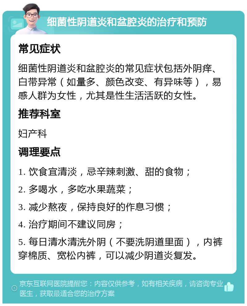 细菌性阴道炎和盆腔炎的治疗和预防 常见症状 细菌性阴道炎和盆腔炎的常见症状包括外阴痒、白带异常（如量多、颜色改变、有异味等），易感人群为女性，尤其是性生活活跃的女性。 推荐科室 妇产科 调理要点 1. 饮食宜清淡，忌辛辣刺激、甜的食物； 2. 多喝水，多吃水果蔬菜； 3. 减少熬夜，保持良好的作息习惯； 4. 治疗期间不建议同房； 5. 每日清水清洗外阴（不要洗阴道里面），内裤穿棉质、宽松内裤，可以减少阴道炎复发。