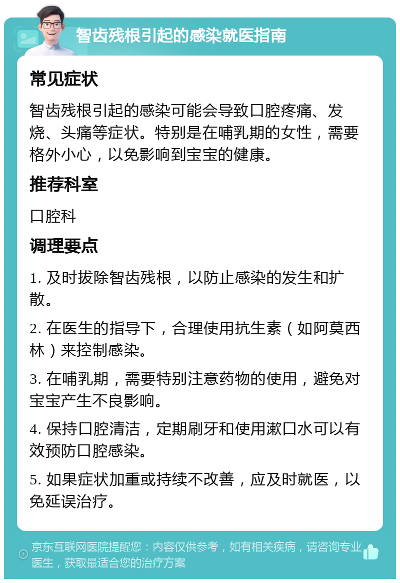 智齿残根引起的感染就医指南 常见症状 智齿残根引起的感染可能会导致口腔疼痛、发烧、头痛等症状。特别是在哺乳期的女性，需要格外小心，以免影响到宝宝的健康。 推荐科室 口腔科 调理要点 1. 及时拔除智齿残根，以防止感染的发生和扩散。 2. 在医生的指导下，合理使用抗生素（如阿莫西林）来控制感染。 3. 在哺乳期，需要特别注意药物的使用，避免对宝宝产生不良影响。 4. 保持口腔清洁，定期刷牙和使用漱口水可以有效预防口腔感染。 5. 如果症状加重或持续不改善，应及时就医，以免延误治疗。