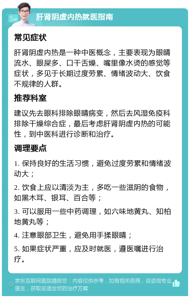 肝肾阴虚内热就医指南 常见症状 肝肾阴虚内热是一种中医概念，主要表现为眼睛流水、眼屎多、口干舌燥、嘴里像水烫的感觉等症状，多见于长期过度劳累、情绪波动大、饮食不规律的人群。 推荐科室 建议先去眼科排除眼睛病变，然后去风湿免疫科排除干燥综合症，最后考虑肝肾阴虚内热的可能性，到中医科进行诊断和治疗。 调理要点 1. 保持良好的生活习惯，避免过度劳累和情绪波动大； 2. 饮食上应以清淡为主，多吃一些滋阴的食物，如黑木耳、银耳、百合等； 3. 可以服用一些中药调理，如六味地黄丸、知柏地黄丸等； 4. 注意眼部卫生，避免用手揉眼睛； 5. 如果症状严重，应及时就医，遵医嘱进行治疗。