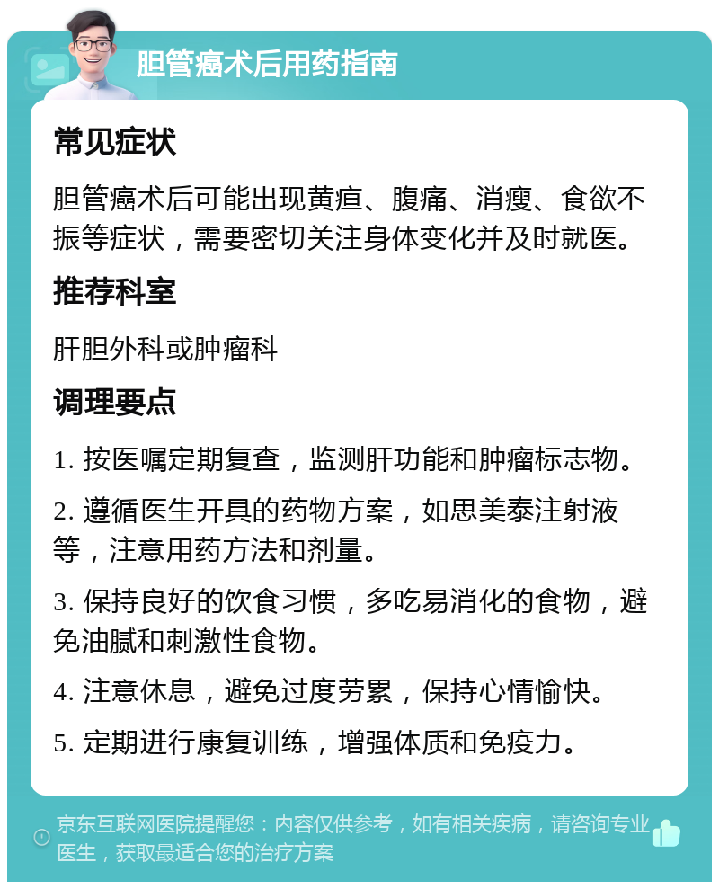 胆管癌术后用药指南 常见症状 胆管癌术后可能出现黄疸、腹痛、消瘦、食欲不振等症状，需要密切关注身体变化并及时就医。 推荐科室 肝胆外科或肿瘤科 调理要点 1. 按医嘱定期复查，监测肝功能和肿瘤标志物。 2. 遵循医生开具的药物方案，如思美泰注射液等，注意用药方法和剂量。 3. 保持良好的饮食习惯，多吃易消化的食物，避免油腻和刺激性食物。 4. 注意休息，避免过度劳累，保持心情愉快。 5. 定期进行康复训练，增强体质和免疫力。