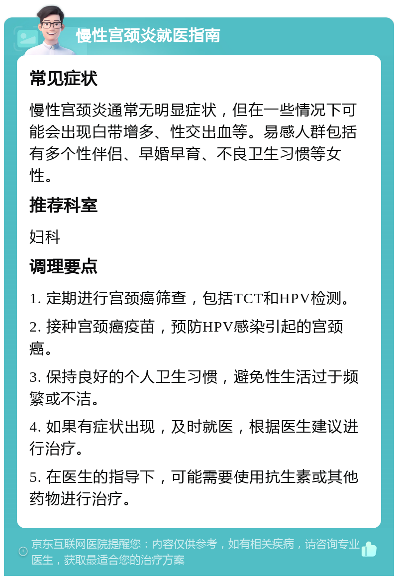 慢性宫颈炎就医指南 常见症状 慢性宫颈炎通常无明显症状，但在一些情况下可能会出现白带增多、性交出血等。易感人群包括有多个性伴侣、早婚早育、不良卫生习惯等女性。 推荐科室 妇科 调理要点 1. 定期进行宫颈癌筛查，包括TCT和HPV检测。 2. 接种宫颈癌疫苗，预防HPV感染引起的宫颈癌。 3. 保持良好的个人卫生习惯，避免性生活过于频繁或不洁。 4. 如果有症状出现，及时就医，根据医生建议进行治疗。 5. 在医生的指导下，可能需要使用抗生素或其他药物进行治疗。